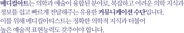 메디컬아트는 의학과 예술이 융합된 분야로, 복잡하고 어려운 의학 지식과 정보를 쉽고 빠르게 전달해주는 유용한 커뮤니케이션 수단입니다. 이를 위해 메디컬아티스트는 정확한 의학적 지식과 더불어 높은 예술적 표현능력도 갖추어야 합니다.